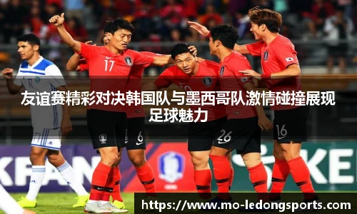 友谊赛精彩对决韩国队与墨西哥队激情碰撞展现足球魅力
