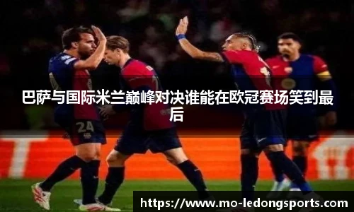 巴萨与国际米兰巅峰对决谁能在欧冠赛场笑到最后