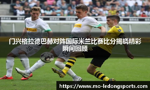 门兴格拉德巴赫对阵国际米兰比赛比分揭晓精彩瞬间回顾